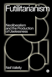 Futilitarianism : On Neoliberalism and the Production of Uselessness